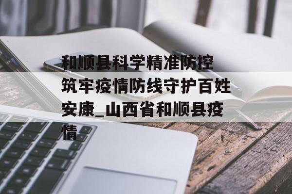 和顺县科学精准防控 筑牢疫情防线守护百姓安康_山西省和顺县疫情