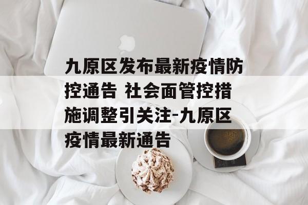 九原区发布最新疫情防控通告 社会面管控措施调整引关注-九原区疫情最新通告