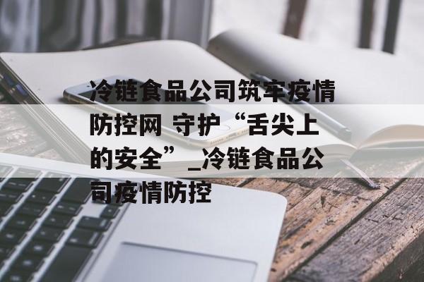 冷链食品公司筑牢疫情防控网 守护“舌尖上的安全”_冷链食品公司疫情防控