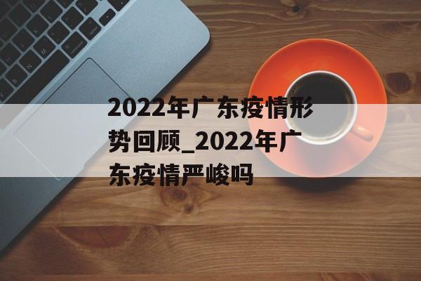 2022年广东疫情形势回顾_2022年广东疫情严峻吗