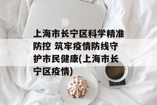 上海市长宁区科学精准防控 筑牢疫情防线守护市民健康(上海市长宁区疫情)