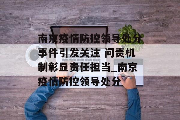 南京疫情防控领导处分事件引发关注 问责机制彰显责任担当_南京疫情防控领导处分
