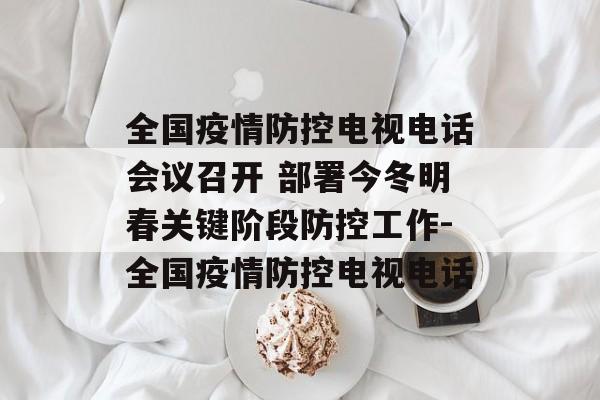 全国疫情防控电视电话会议召开 部署今冬明春关键阶段防控工作-全国疫情防控电视电话