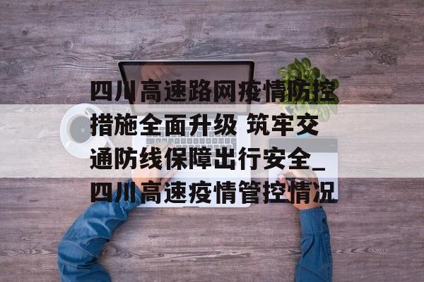 四川高速路网疫情防控措施全面升级 筑牢交通防线保障出行安全_四川高速疫情管控情况