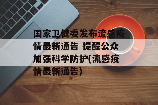 国家卫健委发布流感疫情最新通告 提醒公众加强科学防护(流感疫情最新通告)