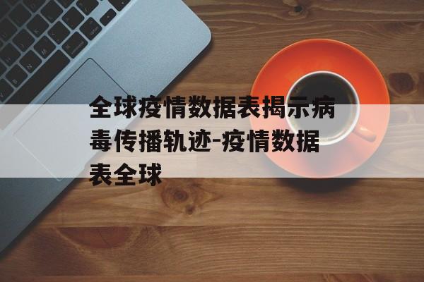 全球疫情数据表揭示病毒传播轨迹-疫情数据表全球