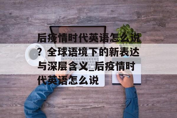 后疫情时代英语怎么说？全球语境下的新表达与深层含义_后疫情时代英语怎么说