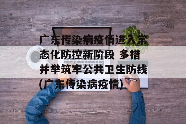 广东传染病疫情进入常态化防控新阶段 多措并举筑牢公共卫生防线(广东传染病疫情)
