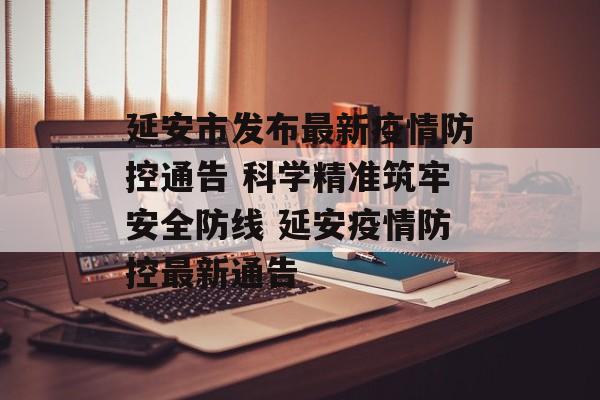 延安市发布最新疫情防控通告 科学精准筑牢安全防线 延安疫情防控最新通告