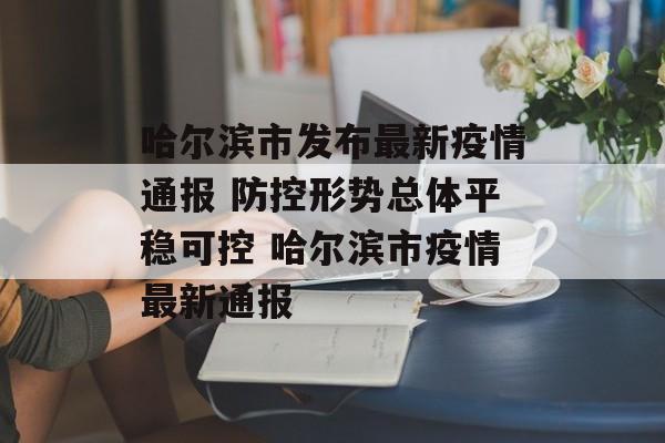 哈尔滨市发布最新疫情通报 防控形势总体平稳可控 哈尔滨市疫情最新通报
