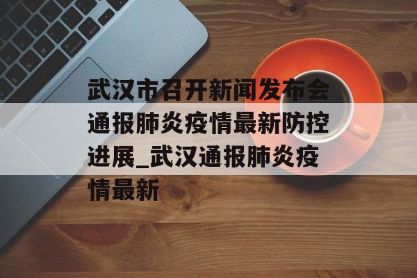 武汉市召开新闻发布会通报肺炎疫情最新防控进展_武汉通报肺炎疫情最新