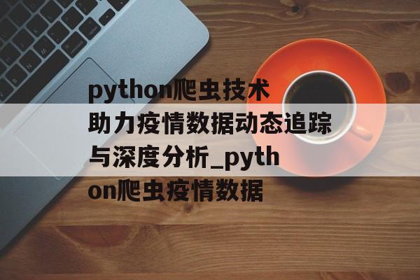 python爬虫技术助力疫情数据动态追踪与深度分析_python爬虫疫情数据