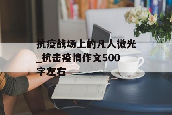 抗疫战场上的凡人微光_抗击疫情作文500字左右