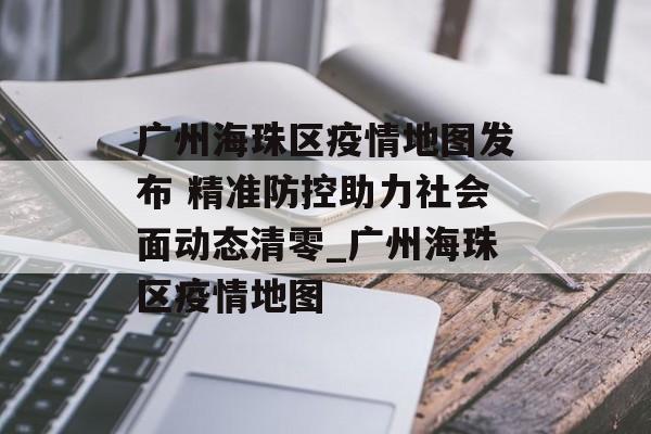 广州海珠区疫情地图发布 精准防控助力社会面动态清零_广州海珠区疫情地图