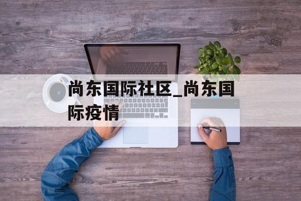 尚东国际社区_尚东国际疫情