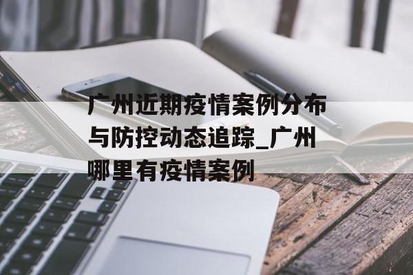 广州近期疫情案例分布与防控动态追踪_广州哪里有疫情案例