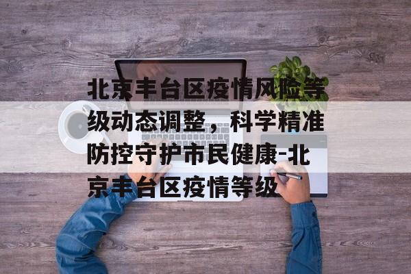 北京丰台区疫情风险等级动态调整，科学精准防控守护市民健康-北京丰台区疫情等级