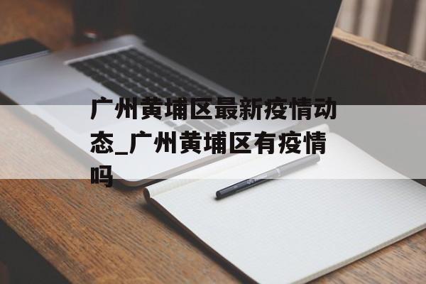 广州黄埔区最新疫情动态_广州黄埔区有疫情吗