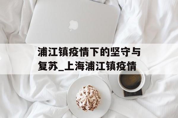 浦江镇疫情下的坚守与复苏_上海浦江镇疫情
