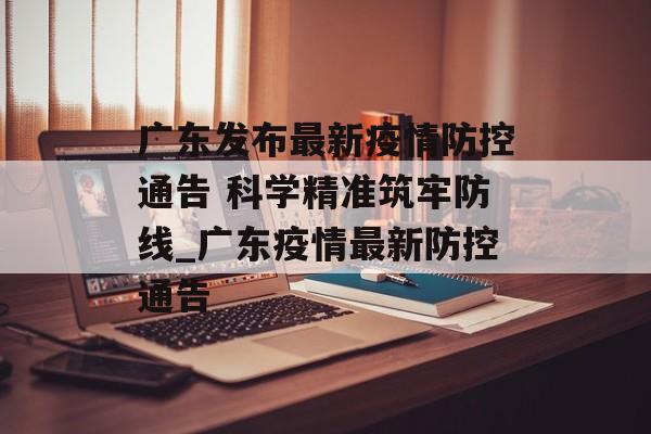 广东发布最新疫情防控通告 科学精准筑牢防线_广东疫情最新防控通告