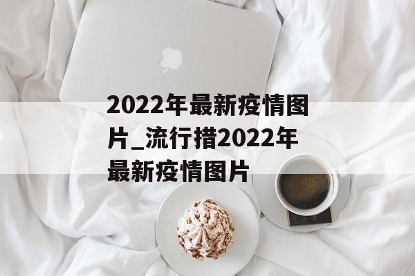 2022年最新疫情图片_流行措2022年最新疫情图片